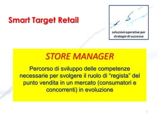 STORE MANAGER
Percorso di sviluppo delle competenze
necessarie per svolgere il ruolo di “regista” del
punto vendita in un mercato (consumatori e
concorrenti) in evoluzione
1
Smart Target Retail
 