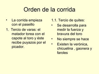 Orden de la corrida
• La corrida empieza
con el paseillo
1. Tercio de varas: el
matador torea con el
capote al toro y éste
recibe puyazos por el
picador.
1.1. Tercio de quites:
• Se desarrolla para
medir la fuerza y
bravura del toro
• No siempre se hace
• Existen la verónica,
chicuelina , gaonera y
faroles
 