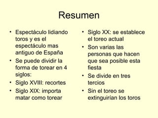 Resumen
• Espectáculo lidiando
toros y es el
espectáculo mas
antiguo de España
• Se puede dividir la
forma de torear en 4
siglos:
• Siglo XVIII: recortes
• Siglo XIX: importa
matar como torear
• Siglo XX: se establece
el toreo actual
• Son varias las
personas que hacen
que sea posible esta
fiesta
• Se divide en tres
tercios
• Sin el toreo se
extinguirían los toros
 