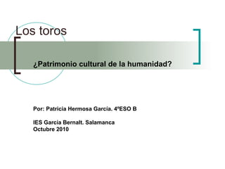 Los toros
¿Patrimonio cultural de la humanidad?
Por: Patricia Hermosa García. 4ºESO B
IES García Bernalt. Salamanca
Octubre 2010
 