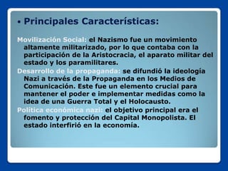    Principales Características:
Movilización Social: el Nazismo fue un movimiento
 altamente militarizado, por lo que contaba con la
 participación de la Aristocracia, el aparato militar del
 estado y los paramilitares.
Desarrollo de la propaganda: se difundió la ideología
 Nazi a través de la Propaganda en los Medios de
 Comunicación. Este fue un elemento crucial para
 mantener el poder e implementar medidas como la
 idea de una Guerra Total y el Holocausto.
Política económica nazi: el objetivo principal era el
 fomento y protección del Capital Monopolista. El
 estado interfirió en la economía.
 