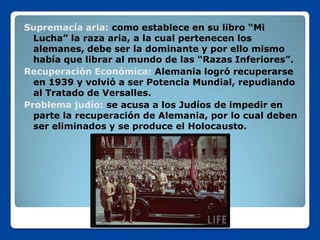 Supremacía aria: como establece en su libro “Mi
  Lucha” la raza aria, a la cual pertenecen los
  alemanes, debe ser la dominante y por ello mismo
  había que librar al mundo de las “Razas Inferiores”.
Recuperación Económica: Alemania logró recuperarse
  en 1939 y volvió a ser Potencia Mundial, repudiando
  al Tratado de Versalles.
Problema judío: se acusa a los Judíos de impedir en
  parte la recuperación de Alemania, por lo cual deben
  ser eliminados y se produce el Holocausto.
 