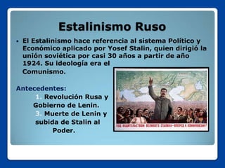 Estalinismo Ruso
   El Estalinismo hace referencia al sistema Político y
    Económico aplicado por Yosef Stalin, quien dirigió la
    unión soviética por casi 30 años a partir de año
    1924. Su ideología era el
    Comunismo.

Antecedentes:
     1. Revolución Rusa y
    Gobierno de Lenin.
     3. Muerte de Lenin y
     subida de Stalin al
          Poder.
 