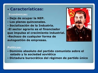    Características:
 Económicas:
- Deja de ocupar la NEP.
- Los planes quincenales.
- Socialización de la Industria.
-El sector agrario es el financiador
que impulsa el crecimiento industrial.
-Rechazo de cualquier forma de
autogestión de empresas.

Políticas:
- Dominio absoluto del partido comunista sobre el
  estado y la sociedad soviética
- Dictadura burocrática del régimen de partido único
 