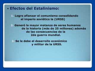    Efectos del Estalinismo:
    1. Logro afianzar el comunismo consolidando
          el imperio soviético la (URSS)

    2. Generó la mayor matanza de seres humanos
           de la historia (más de 25 millones) además
              de las consecuencias de la
                  2da guerra mundial.

    3. Se le debe el desarrollo económico
                  y militar de la URSS.
 
