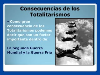 Consecuencias de los
         Totalitarismos
 Como gran
consecuencia de los
Totalitarismos podemos
decir que son un factor
importante dentro de:

La Segunda Guerra
Mundial y la Guerra Fría
 