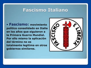 Fascismo Italiano


   Fascismo:    movimiento
político consolidado en Italia
en los años que siguieron a
la Primera Guerra Mundial.
Por ello mismo la aplicación
del término no es
totalmente legitima en otros
gobiernos similares.
 