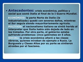    Antecedentes: crisis económica, política y
    social que azotó Italia al final de la I Guerra Mundial.
    ECONÓMICO: la parte Norte de Italia (la
    industrializada) quedó con severos daños, mientras
    el Sur seguía siendo mayoritariamente agrícola.
    POLÍTICO: el nacionalismo italiano se sintió herido al
    interpretar que Italia había sido dejada de lado en
    los tratados. Por otra parte, el gobierno estaba
    sufriendo problemas: cinco gabinetes en 5 años.
    SOCIAL: la crisis económica alteró a las clases
    obreras, quienes miraban de ejemplo a Rusia. La
    Burguesía y Clases Altas por su parte se sintieron
    atraídas por el fascismo.
 