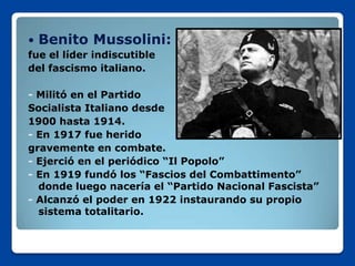    Benito Mussolini:
fue el líder indiscutible
del fascismo italiano.

- Militó en el Partido
Socialista Italiano desde
1900 hasta 1914.
- En 1917 fue herido
gravemente en combate.
- Ejerció en el periódico “Il Popolo”
- En 1919 fundó los “Fascios del Combattimento”
  donde luego nacería el “Partido Nacional Fascista”
- Alcanzó el poder en 1922 instaurando su propio
  sistema totalitario.
 