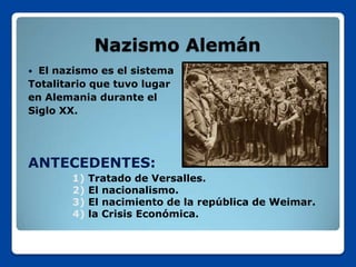 Nazismo Alemán
 El nazismo es el sistema
Totalitario que tuvo lugar
en Alemania durante el
Siglo XX.




ANTECEDENTES:
       1)   Tratado de Versalles.
       2)   El nacionalismo.
       3)   El nacimiento de la república de Weimar.
       4)   la Crisis Económica.
 