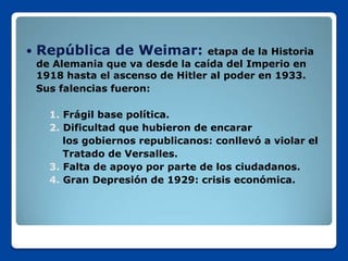    República de Weimar:           etapa de la Historia
    de Alemania que va desde la caída del Imperio en
    1918 hasta el ascenso de Hitler al poder en 1933.
    Sus falencias fueron:

      1. Frágil base política.
      2. Dificultad que hubieron de encarar
         los gobiernos republicanos: conllevó a violar el
         Tratado de Versalles.
      3. Falta de apoyo por parte de los ciudadanos.
      4. Gran Depresión de 1929: crisis económica.
 