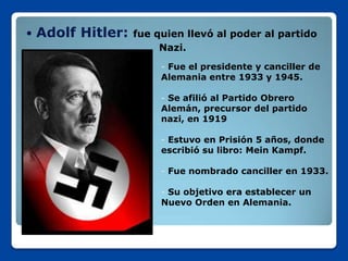    Adolf Hitler:   fue quien llevó al poder al partido
                         Nazi.
                         - Fue el presidente y canciller de
                         Alemania entre 1933 y 1945.

                         - Se afilió al Partido Obrero
                         Alemán, precursor del partido
                         nazi, en 1919

                         - Estuvo en Prisión 5 años, donde
                         escribió su libro: Mein Kampf.

                         - Fue nombrado canciller en 1933.

                         - Su objetivo era establecer un
                         Nuevo Orden en Alemania.
 