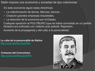 Stalin impone una economía y sociedad de tipo colectivista.
En esta economía siguió estas directrices:
 La colectivización de tierras, fábricas, bancos…
 Creación grandes empresas industriales.
 La dirección de la economía por el Estado.
Cualquier oposición al POLITBURO (que se había convertido en un partido
dictador) era sofocado con violento acto policial. Represión.
Aumento de la propaganda y del culto a la personalidad.
Le culte de la personnalité de Staline
http://youtu.be/wlvYGqi3Dbc
Crímenes del Comunismo
http://youtu.be/5tnqcqhcHW4
 