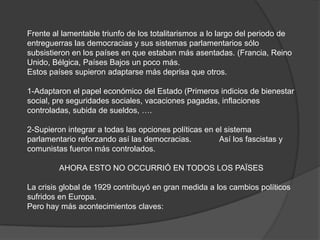 Frente al lamentable triunfo de los totalitarismos a lo largo del periodo de
entreguerras las democracias y sus sistemas parlamentarios sólo
subsistieron en los países en que estaban más asentadas. (Francia, Reino
Unido, Bélgica, Países Bajos un poco más.
Estos países supieron adaptarse más deprisa que otros.
1-Adaptaron el papel económico del Estado (Primeros indicios de bienestar
social, pre seguridades sociales, vacaciones pagadas, inflaciones
controladas, subida de sueldos, ….
2-Supieron integrar a todas las opciones políticas en el sistema
parlamentario reforzando así las democracias. Así los fascistas y
comunistas fueron más controlados.
AHORA ESTO NO OCCURRIÓ EN TODOS LOS PAÏSES
La crisis global de 1929 contribuyó en gran medida a los cambios políticos
sufridos en Europa.
Pero hay más acontecimientos claves:
 