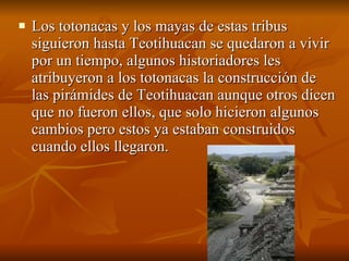 Los totonacas y los mayas de estas tribus siguieron hasta Teotihuacan se quedaron a vivir por un tiempo, algunos historiadores les atribuyeron a los totonacas la construcción de las pirámides de Teotihuacan aunque otros dicen que no fueron ellos, que solo hicieron algunos cambios pero estos ya estaban construidos cuando ellos llegaron. 