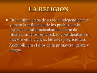 LA  RELIGION En la ultima etapa de su vida independiente, y ya bajo la influencia de los pueblos de la meseta central practicaban una serie de rituales; su Dios principal, lo consideraban su maestro en la ciencia, las artes y agricultura.  Xochipilli era el dios de la primavera, danza y juegos. 