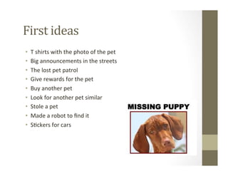 First	
  ideas	
  
•  T	
  shirts	
  with	
  the	
  photo	
  of	
  the	
  pet	
  
•  Big	
  announcements	
  in	
  the	
  streets	
  
•  The	
  lost	
  pet	
  patrol	
  
•  Give	
  rewards	
  for	
  the	
  pet	
  
•  Buy	
  another	
  pet	
  
•  Look	
  for	
  another	
  pet	
  similar	
  
•  Stole	
  a	
  pet	
  
•  Made	
  a	
  robot	
  to	
  ﬁnd	
  it	
  
•  S?ckers	
  for	
  cars	
  
 