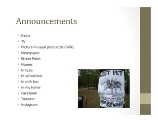 Announcements	
  
•  Radio	
  	
  
•  TV	
  
•  Picture	
  in	
  usual	
  productos	
  (milk)	
  
•  Newspaper	
  
•  Street	
  Poles	
  
•  Homes	
  
•  In	
  taxis	
  
•  In	
  school	
  bus	
  
•  In	
  milk	
  bus	
  
•  In	
  my	
  home	
  
•  Facebook	
  
•  Tweeter	
  
•  Instagram	
  
 