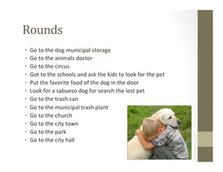 Rounds	
  
•  Go	
  to	
  the	
  dog	
  municipal	
  storage	
  
•  Go	
  to	
  the	
  animals	
  doctor	
  
•  Go	
  to	
  the	
  circus	
  
•  Got	
  to	
  the	
  schools	
  and	
  ask	
  the	
  kids	
  to	
  look	
  for	
  the	
  pet	
  
•  Put	
  the	
  favorite	
  food	
  of	
  the	
  dog	
  in	
  the	
  door	
  
•  Look	
  for	
  a	
  sabueso	
  dog	
  for	
  search	
  the	
  lost	
  pet	
  
•  Go	
  to	
  the	
  trash	
  can	
  
•  Go	
  to	
  the	
  municipal	
  trash	
  plant	
  
•  Go	
  to	
  the	
  church	
  
•  Go	
  to	
  the	
  city	
  town	
  
•  Go	
  to	
  the	
  park	
  
•  Go	
  to	
  the	
  city	
  hall	
  
 