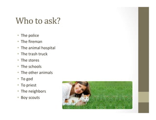 Who	
  to	
  ask?	
  
•  The	
  police	
  
•  The	
  ﬁreman	
  
•  The	
  animal	
  hospital	
  
•  The	
  trash	
  truck	
  
•  The	
  stores	
  
•  The	
  schools	
  
•  The	
  other	
  animals	
  
•  To	
  god	
  
•  To	
  priest	
  
•  The	
  neighbors	
  
•  Boy	
  scouts	
  
 