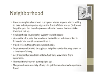 Neighborhood	
  
•  Create	
  a	
  neighborhood	
  watch	
  program	
  where	
  anyone	
  who	
  is	
  willing	
  
to	
  take	
  in	
  lost	
  pets	
  puts	
  a	
  sign	
  out	
  in	
  front	
  of	
  their	
  house.	
  (it	
  doesn't	
  
help	
  the	
  pets	
  but	
  does	
  help	
  owners	
  locate	
  houses	
  that	
  may	
  take	
  
their	
  lost	
  pet	
  in).	
  
•  neighborhood	
  loudspeaker	
  system	
  to	
  alert	
  people	
  
•  stun	
  collars	
  for	
  pets	
  that	
  can	
  be	
  ac?vated	
  from	
  a	
  distance.	
  Pet	
  is	
  
frozen	
  in	
  place	
  un?l	
  someone	
  ﬁnds	
  it.	
  
•  Video	
  system	
  throughout	
  neighborhoods.	
  
•  Traps	
  setup	
  with	
  food	
  throughout	
  neighborhoods	
  that	
  trap	
  them	
  in	
  
a	
  non-­‐harmful	
  way.	
  
•  pet	
  trainers	
  that	
  can	
  train	
  pets	
  to	
  ﬁnd	
  their	
  way	
  home	
  from	
  
anywhere.	
  
•  The	
  tradi?onal	
  way	
  of	
  puZng	
  signs	
  up.	
  
•  The	
  pound	
  uses	
  a	
  variety	
  of	
  ways	
  to	
  get	
  the	
  word	
  out	
  when	
  pets	
  are	
  
found	
  
 