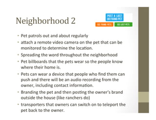 Neighborhood	
  2	
  
•  Pet	
  patrols	
  out	
  and	
  about	
  regularly	
  
•  a[ach	
  a	
  remote	
  video	
  camera	
  on	
  the	
  pet	
  that	
  can	
  be	
  
monitored	
  to	
  determine	
  the	
  loca?on.	
  
•  Spreading	
  the	
  word	
  throughout	
  the	
  neighborhood	
  
•  Pet	
  billboards	
  that	
  the	
  pets	
  wear	
  so	
  the	
  people	
  know	
  
where	
  their	
  home	
  is.	
  
•  Pets	
  can	
  wear	
  a	
  device	
  that	
  people	
  who	
  ﬁnd	
  them	
  can	
  
push	
  and	
  there	
  will	
  be	
  an	
  audio	
  recording	
  from	
  the	
  
owner,	
  including	
  contact	
  informa?on.	
  
•  Branding	
  the	
  pet	
  and	
  then	
  pos?ng	
  the	
  owner's	
  brand	
  
outside	
  the	
  house	
  (like	
  ranchers	
  do)	
  
•  transporters	
  that	
  owners	
  can	
  switch	
  on	
  to	
  teleport	
  the	
  
pet	
  back	
  to	
  the	
  owner.	
  
 