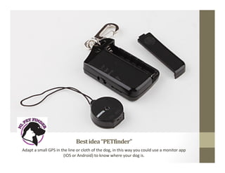 Best	
  idea	
  “PET-inder”	
  
Adapt	
  a	
  small	
  GPS	
  in	
  the	
  line	
  or	
  cloth	
  of	
  the	
  dog,	
  in	
  this	
  way	
  you	
  could	
  use	
  a	
  monitor	
  app	
  
(IOS	
  or	
  Android)	
  to	
  know	
  where	
  your	
  dog	
  is.	
  	
  
 
