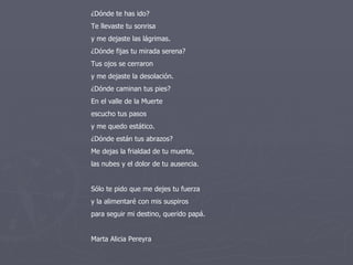 ¿Dónde te has ido? Te llevaste tu sonrisa y me dejaste las lágrimas. ¿Dónde fijas tu mirada serena? Tus ojos se cerraron y me dejaste la desolación.  ¿Dónde caminan tus pies? En el valle de la Muerte escucho tus pasos y me quedo estático. ¿Dónde están tus abrazos? Me dejas la frialdad de tu muerte, las nubes y el dolor de tu ausencia. Sólo te pido que me dejes tu fuerza y la alimentaré con mis suspiros para seguir mi destino, querido papá. Marta Alicia Pereyra 