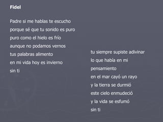 Padre si me hablas te escucho porque sé que tu sonido es puro puro como el hielo es frío aunque no podamos vernos tus palabras alimento en mi vida hoy es invierno sin ti tu siempre supiste adivinar lo que había en mi pensamiento en el mar cayó un rayo y la tierra se durmió este cielo enmudeció y la vida se esfumó sin ti Fidel 