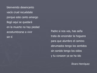 bienvenido desencanto vacío cruel recuéstate porque este canto amargo llegó aquí se quedará en la muerte no hay piedad acostumbrarse a vivir sin tí Padre si nos ves, has seña trata de encender la hoguera para que alumbre el camino abrumados tengo los sentidos sin sonido tengo los oidos y tu corazon ya se ha ido  Álvaro Henríquez 