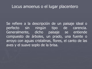 Locus amoenus o el lugar placentero Se refiere a la descripción de un paisaje ideal o perfecto sin ningún tipo de carencia. Generalmente, dicho paisaje se entiende compuesto de árboles, un prado, una fuente o arroyo con aguas cristalinas, flores, el canto de las aves y el suave soplo de la brisa. 