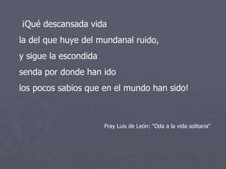 ¡Qué descansada vida  la del que huye del mundanal ruido, y sigue la escondida  senda por donde han ido  los pocos sabios que en el mundo han sido! Fray Luis de León: "Oda a la vida solitaria" 