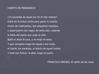 HUERTO EN MARRAKECH ¿Te acuerdas de aquel sur en el rojo verano? Entré en la breve noche para gozar tu huerto: rincón de madreselva, dos pequeños naranjos, y aquel jazmín tan negro de tanto olor, rodando la falda del ciprés que sube al cielo. Bañó el árbol la luna, y se mojó mi boca. Y qué cansados luego las aguas y las rosas, el ciprés, los naranjos, el ladrón de aquel huerto. Y todo fue furtivo: el alba, luego el sueño. FRANCISCO BRINES, El otoño de las rosas 