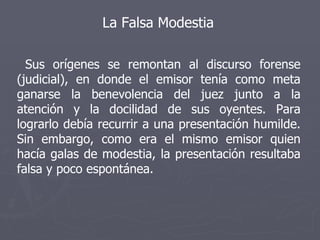 La Falsa Modestia Sus orígenes se remontan al discurso forense (judicial), en donde el emisor tenía como meta ganarse la benevolencia del juez junto a la atención y la docilidad de sus oyentes. Para lograrlo debía recurrir a una presentación humilde. Sin embargo, como era el mismo emisor quien hacía galas de modestia, la presentación resultaba falsa y poco espontánea.  