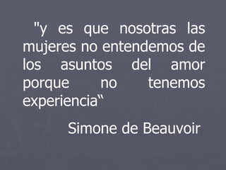 "y es que nosotras las mujeres no entendemos de los asuntos del amor porque no tenemos experiencia“ Simone de Beauvoir  