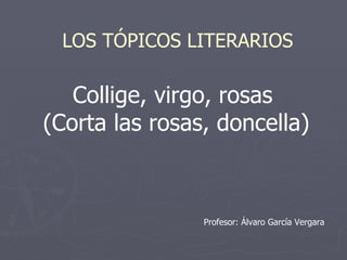 Collige, virgo, rosas  (Corta las rosas, doncella) LOS TÓPICOS LITERARIOS Profesor: Álvaro García Vergara 