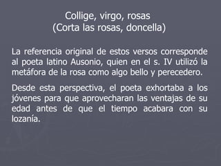 Collige, virgo, rosas  (Corta las rosas, doncella) La referencia original de estos versos corresponde al poeta latino Ausonio, quien en el s. IV utilizó la metáfora de la rosa como algo bello y perecedero. Desde esta perspectiva, el poeta exhortaba a los jóvenes para que aprovecharan las ventajas de su edad antes de que el tiempo acabara con su lozanía. 