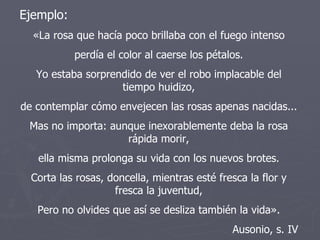 Ejemplo: «La rosa que hacía poco brillaba con el fuego intenso perdía el color al caerse los pétalos. Yo estaba sorprendido de ver el robo implacable del tiempo huidizo, de contemplar cómo envejecen las rosas apenas nacidas... Mas no importa: aunque inexorablemente deba la rosa rápida morir, ella misma prolonga su vida con los nuevos brotes. Corta las rosas, doncella, mientras esté fresca la flor y fresca la juventud, Pero no olvides que así se desliza también la vida». Ausonio, s. IV 