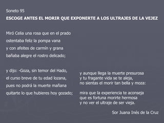 Soneto 95  ESCOGE ANTES EL MORIR QUE EXPONERTE A LOS ULTRAJES DE LA VEJEZ  Miró Celia una rosa que en el prado ostentaba feliz la pompa vana y con afeites de carmín y grana bañaba alegre el rostro delicado; y dijo: -Goza, sin temor del Hado, el curso breve de tu edad lozana, pues no podrá la muerte mañana quitarte lo que hubieres hoy gozado;  y aunque llega la muerte presurosa y tu fragante vida se te aleja, no sientas el morir tan bella y moza:  mira que la experiencia te aconseja que es fortuna morirte hermosa y no ver el ultraje de ser vieja.  Sor Juana Inés de la Cruz 