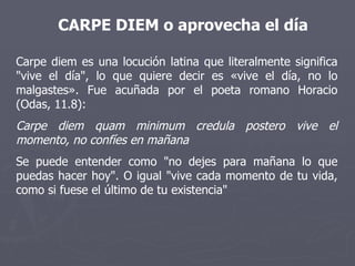 Carpe diem es una locución latina que literalmente significa "vive el día", lo que quiere decir es «vive el día, no lo malgastes». Fue acuñada por el poeta romano Horacio (Odas, 11.8): Carpe diem quam minimum credula postero vive el momento, no confíes en mañana  Se puede entender como "no dejes para mañana lo que puedas hacer hoy". O igual "vive cada momento de tu vida, como si fuese el último de tu existencia" CARPE DIEM o aprovecha el día 