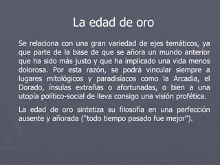 La edad de oro Se relaciona con una gran variedad de ejes temáticos, ya que parte de la base de que se añora un mundo anterior que ha sido más justo y que ha implicado una vida menos dolorosa. Por esta razón, se podrá vincular siempre a lugares mitológicos y paradisíacos como la Arcadia, el Dorado, ínsulas extrañas o afortunadas, o bien a una utopía político-social de lleva consigo una visión profética.  La edad de oro sintetiza su filosofía en una perfección ausente y añorada (“todo tiempo pasado fue mejor”). 