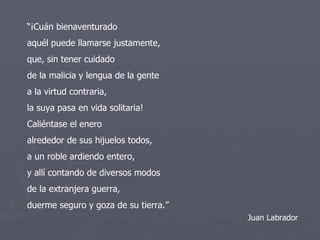 “ ¡Cuán bienaventurado aquél puede llamarse justamente, que, sin tener cuidado de la malicia y lengua de la gente a la virtud contraria, la suya pasa en vida solitaria! Caliéntase el enero alrededor de sus hijuelos todos, a un roble ardiendo entero, y allí contando de diversos modos de la extranjera guerra, duerme seguro y goza de su tierra.” Juan Labrador 