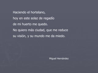 Haciendo el hortelano, hoy en este solaz de regadío de mi huerto me quedo. No quiero más ciudad, que me reduce su visión, y su mundo me da miedo. Miguel Hernández 