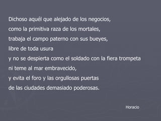 Dichoso aquél que alejado de los negocios, como la primitiva raza de los mortales, trabaja el campo paterno con sus bueyes, libre de toda usura y no se despierta como el soldado con la fiera trompeta ni teme al mar embravecido, y evita el foro y las orgullosas puertas de las ciudades demasiado poderosas. Horacio 