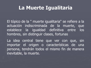 La Muerte Igualitaria El tópico de la " muerte igualitaria" se refiere a la actuación indiscriminada de la muerte, que establece la igualdad definitiva entre los hombres, sin distinguir clases, fortunas La idea central tiene que ver con que, sin importar el origen o características de una persona, tendrán todos el mismo fin de manera inevitable, la muerte. 