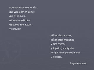 Nuestras vidas son los ríos que van a dar en la mar, que es el morir, allí van los señoríos derechos a se acabar y consumir; allí los ríos caudales, allí los otros medianos y más chicos, y llegados, son iguales los que viven por sus manos y los ricos. Jorge Manríque 