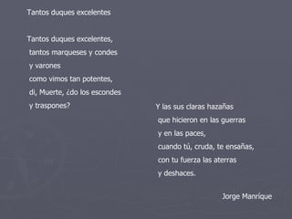 Tantos duques excelentes  Tantos duques excelentes,  tantos marqueses y condes  y varones  como vimos tan potentes,  di, Muerte, ¿do los escondes  y traspones?  Y las sus claras hazañas  que hicieron en las guerras  y en las paces,  cuando tú, cruda, te ensañas,  con tu fuerza las aterras  y deshaces.  Jorge Manríque 