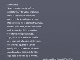 A la muerte  Seres queridos te miré sañuda  arrebatarme, y te juzgué implacable  como la desventura, inexorable  como el dolor y cruel como la duda.  Mas hoy que a mí te acercas fría, muda,  sin odio y sin amor, ni hosca ni afable,  en ti la majestad de lo insondable  y lo eterno mi espíritu saluda.  Y yo, sin la impaciencia del suicida,  ni el pavor del feliz, ni el miedo inerte  del criminal, aguardo tu venida  que igual a la de todos es mi suerte:  cuando nada se espera de la vida,  algo debe esperarse de la muerte.  Guillermo Blest Gana (1830-1920)  