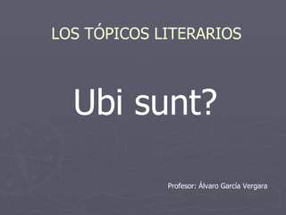 Ubi sunt? LOS TÓPICOS LITERARIOS Profesor: Álvaro García Vergara 