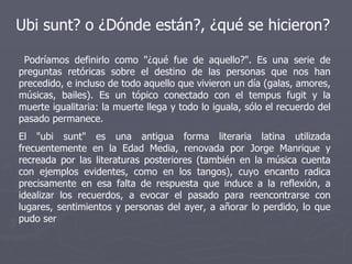 Ubi sunt? o ¿Dónde están?, ¿qué se hicieron? Podríamos definirlo como "¿qué fue de aquello?". Es una serie de preguntas retóricas sobre el destino de las personas que nos han precedido, e incluso de todo aquello que vivieron un día (galas, amores, músicas, bailes). Es un tópico conectado con el tempus fugit y la muerte igualitaria: la muerte llega y todo lo iguala, sólo el recuerdo del pasado permanece. El "ubi sunt" es una antigua forma literaria latina utilizada frecuentemente en la Edad Media, renovada por Jorge Manrique y recreada por las literaturas posteriores (también en la música cuenta con ejemplos evidentes, como en los tangos), cuyo encanto radica precisamente en esa falta de respuesta que induce a la reflexión, a idealizar los recuerdos, a evocar el pasado para reencontrarse con lugares, sentimientos y personas del ayer, a añorar lo perdido, lo que pudo ser 